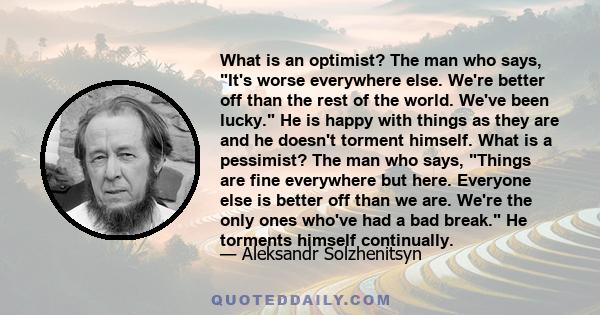 What is an optimist? The man who says, It's worse everywhere else. We're better off than the rest of the world. We've been lucky. He is happy with things as they are and he doesn't torment himself. What is a pessimist?