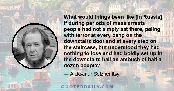 What would things been like [in Russia] if during periods of mass arrests people had not simply sat there, paling with terror at every bang on the downstairs door and at every step on the staircase, but understood they