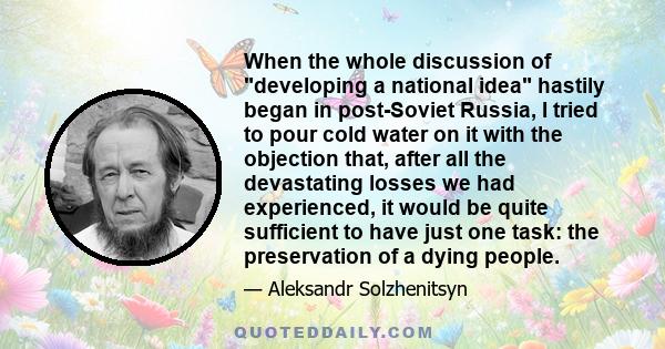 When the whole discussion of developing a national idea hastily began in post-Soviet Russia, I tried to pour cold water on it with the objection that, after all the devastating losses we had experienced, it would be