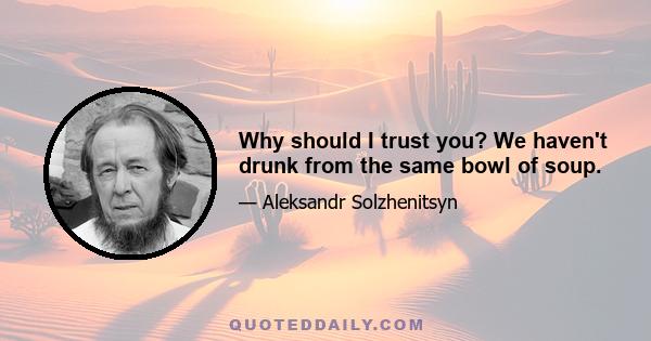 Why should I trust you? We haven't drunk from the same bowl of soup.