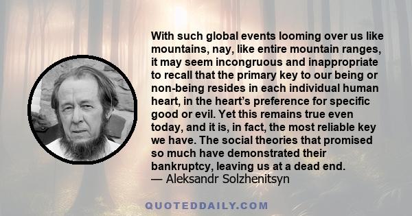 With such global events looming over us like mountains, nay, like entire mountain ranges, it may seem incongruous and inappropriate to recall that the primary key to our being or non-being resides in each individual