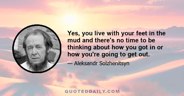 Yes, you live with your feet in the mud and there's no time to be thinking about how you got in or how you're going to get out.