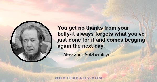 You get no thanks from your belly-it always forgets what you've just done for it and comes begging again the next day.