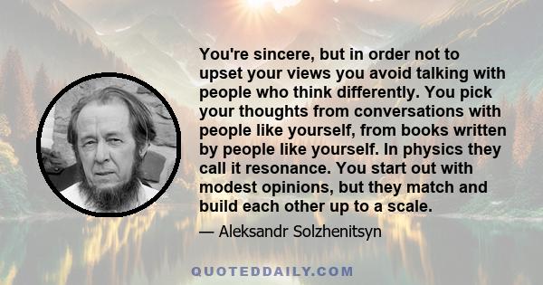 You're sincere, but in order not to upset your views you avoid talking with people who think differently. You pick your thoughts from conversations with people like yourself, from books written by people like yourself.