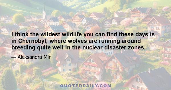 I think the wildest wildlife you can find these days is in Chernobyl, where wolves are running around breeding quite well in the nuclear disaster zones.