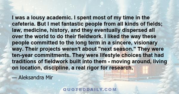 I was a lousy academic. I spent most of my time in the cafeteria. But I met fantastic people from all kinds of fields; law, medicine, history, and they eventually dispersed all over the world to do their fieldwork. I