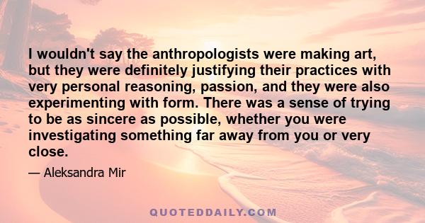 I wouldn't say the anthropologists were making art, but they were definitely justifying their practices with very personal reasoning, passion, and they were also experimenting with form. There was a sense of trying to