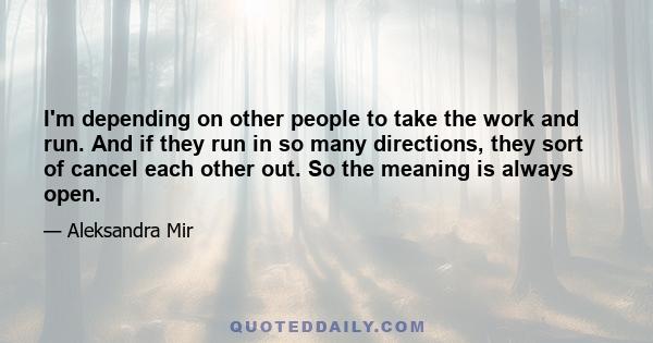 I'm depending on other people to take the work and run. And if they run in so many directions, they sort of cancel each other out. So the meaning is always open.