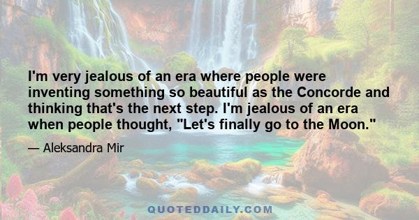 I'm very jealous of an era where people were inventing something so beautiful as the Concorde and thinking that's the next step. I'm jealous of an era when people thought, Let's finally go to the Moon.
