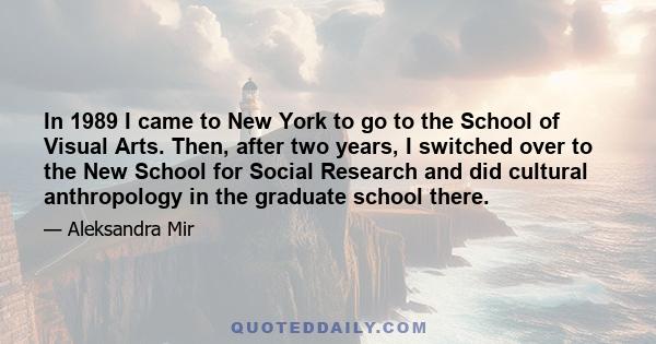 In 1989 I came to New York to go to the School of Visual Arts. Then, after two years, I switched over to the New School for Social Research and did cultural anthropology in the graduate school there.