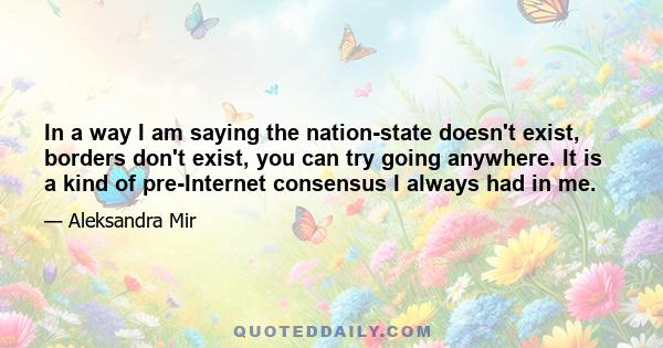 In a way I am saying the nation-state doesn't exist, borders don't exist, you can try going anywhere. It is a kind of pre-Internet consensus I always had in me.