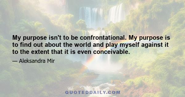 My purpose isn't to be confrontational. My purpose is to find out about the world and play myself against it to the extent that it is even conceivable.