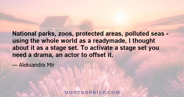 National parks, zoos, protected areas, polluted seas - using the whole world as a readymade, I thought about it as a stage set. To activate a stage set you need a drama, an actor to offset it.