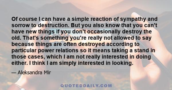 Of course I can have a simple reaction of sympathy and sorrow to destruction. But you also know that you can't have new things if you don't occasionally destroy the old. That's something you're really not allowed to say 