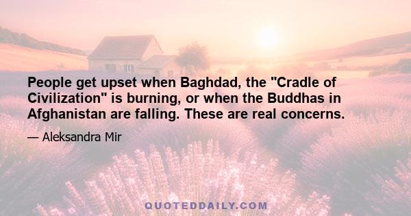 People get upset when Baghdad, the Cradle of Civilization is burning, or when the Buddhas in Afghanistan are falling. These are real concerns.