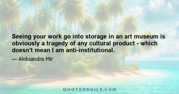 Seeing your work go into storage in an art museum is obviously a tragedy of any cultural product - which doesn't mean I am anti-institutional.