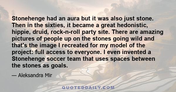 Stonehenge had an aura but it was also just stone. Then in the sixties, it became a great hedonistic, hippie, druid, rock-n-roll party site. There are amazing pictures of people up on the stones going wild and that's