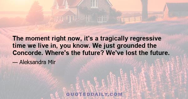 The moment right now, it's a tragically regressive time we live in, you know. We just grounded the Concorde. Where's the future? We've lost the future.