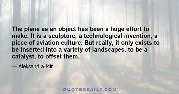 The plane as an object has been a huge effort to make. It is a sculpture, a technological invention, a piece of aviation culture. But really, it only exists to be inserted into a variety of landscapes, to be a catalyst, 