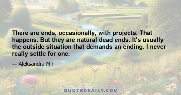 There are ends, occasionally, with projects. That happens. But they are natural dead ends. It's usually the outside situation that demands an ending. I never really settle for one.