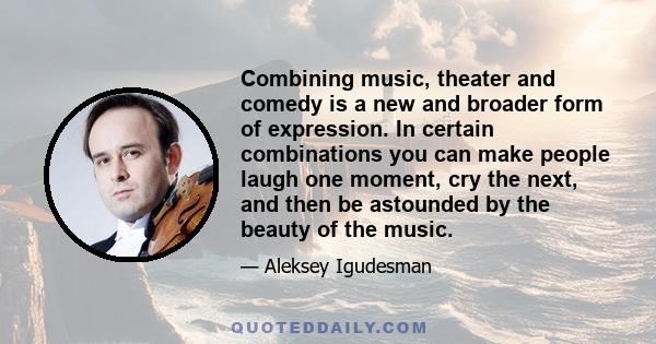 Combining music, theater and comedy is a new and broader form of expression. In certain combinations you can make people laugh one moment, cry the next, and then be astounded by the beauty of the music.