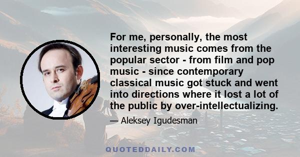 For me, personally, the most interesting music comes from the popular sector - from film and pop music - since contemporary classical music got stuck and went into directions where it lost a lot of the public by