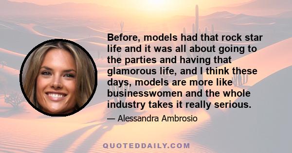 Before, models had that rock star life and it was all about going to the parties and having that glamorous life, and I think these days, models are more like businesswomen and the whole industry takes it really serious.