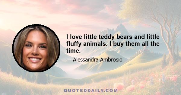 I love little teddy bears and little fluffy animals. I buy them all the time.