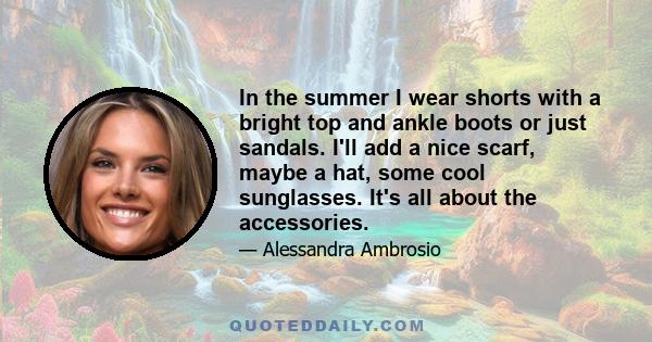 In the summer I wear shorts with a bright top and ankle boots or just sandals. I'll add a nice scarf, maybe a hat, some cool sunglasses. It's all about the accessories.