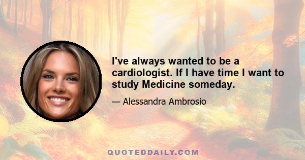 I've always wanted to be a cardiologist. If I have time I want to study Medicine someday.