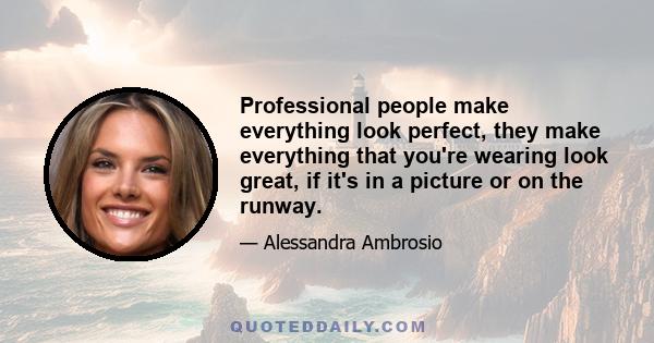 Professional people make everything look perfect, they make everything that you're wearing look great, if it's in a picture or on the runway.