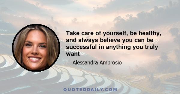 Take care of yourself, be healthy, and always believe you can be successful in anything you truly want