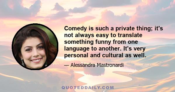 Comedy is such a private thing; it's not always easy to translate something funny from one language to another. It's very personal and cultural as well.