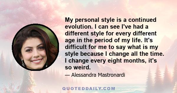 My personal style is a continued evolution. I can see I've had a different style for every different age in the period of my life. It's difficult for me to say what is my style because I change all the time. I change