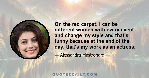 On the red carpet, I can be different women with every event and change my style and that's funny because at the end of the day, that's my work as an actress.