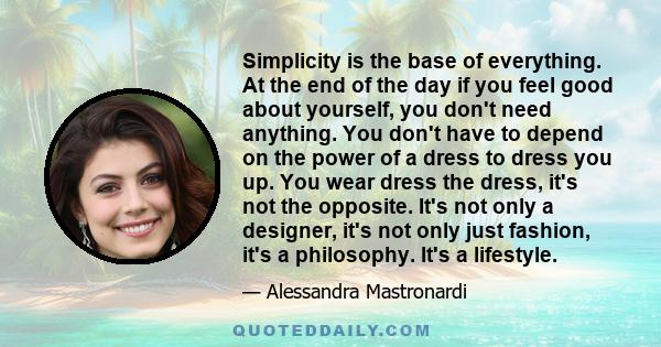 Simplicity is the base of everything. At the end of the day if you feel good about yourself, you don't need anything. You don't have to depend on the power of a dress to dress you up. You wear dress the dress, it's not