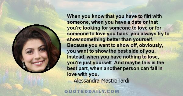 When you know that you have to flirt with someone, when you have a date or that you're looking for someone to love or for someone to love you back, you always try to show something better than yourself. Because you want 