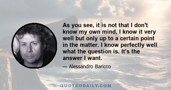 As you see, it is not that I don't know my own mind, I know it very well but only up to a certain point in the matter. I know perfectly well what the question is. It's the answer I want.