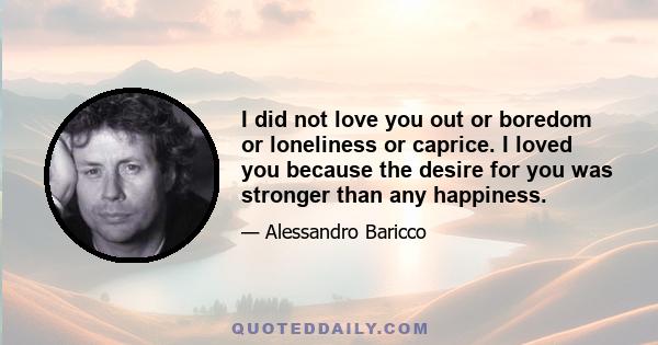 I did not love you out or boredom or loneliness or caprice. I loved you because the desire for you was stronger than any happiness.