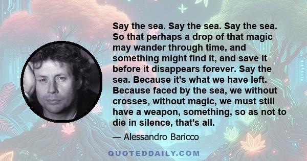 Say the sea. Say the sea. Say the sea. So that perhaps a drop of that magic may wander through time, and something might find it, and save it before it disappears forever. Say the sea. Because it's what we have left.