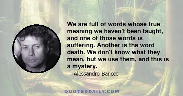 We are full of words whose true meaning we haven't been taught, and one of those words is suffering. Another is the word death. We don't know what they mean, but we use them, and this is a mystery.