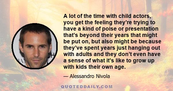 A lot of the time with child actors, you get the feeling they’re trying to have a kind of poise or presentation that’s beyond their years that might be put on, but also might be because they’ve spent years just hanging