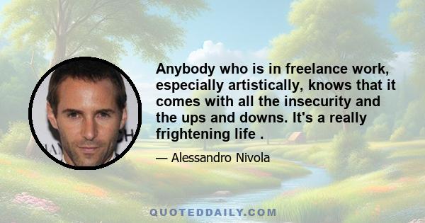 Anybody who is in freelance work, especially artistically, knows that it comes with all the insecurity and the ups and downs. It's a really frightening life .
