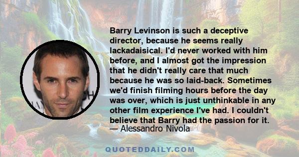 Barry Levinson is such a deceptive director, because he seems really lackadaisical. I'd never worked with him before, and I almost got the impression that he didn't really care that much because he was so laid-back.