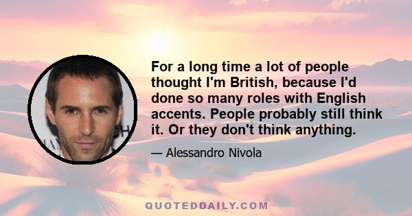 For a long time a lot of people thought I'm British, because I'd done so many roles with English accents. People probably still think it. Or they don't think anything.