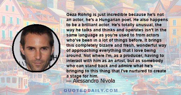 Géza Röhrig is just incredible because he's not an actor, he's a Hungarian poet. He also happens to be a brilliant actor. He's totally unusual, the way he talks and thinks and operates isn't in the same language as