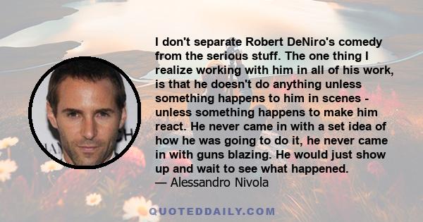 I don't separate Robert DeNiro's comedy from the serious stuff. The one thing I realize working with him in all of his work, is that he doesn't do anything unless something happens to him in scenes - unless something