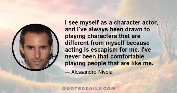 I see myself as a character actor, and I've always been drawn to playing characters that are different from myself because acting is escapism for me. I've never been that comfortable playing people that are like me.