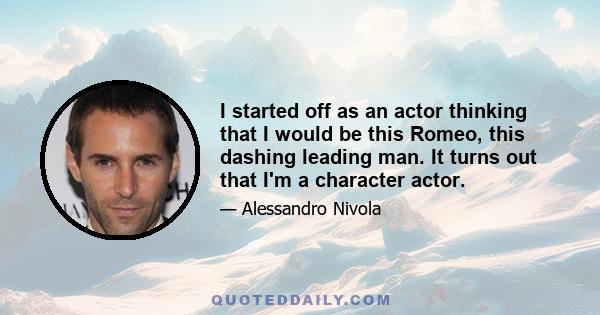 I started off as an actor thinking that I would be this Romeo, this dashing leading man. It turns out that I'm a character actor.