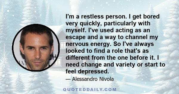 I'm a restless person. I get bored very quickly, particularly with myself. I've used acting as an escape and a way to channel my nervous energy. So I've always looked to find a role that's as different from the one